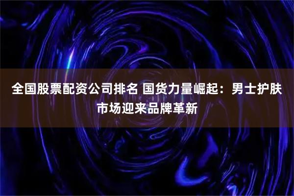 全国股票配资公司排名 国货力量崛起：男士护肤市场迎来品牌革新