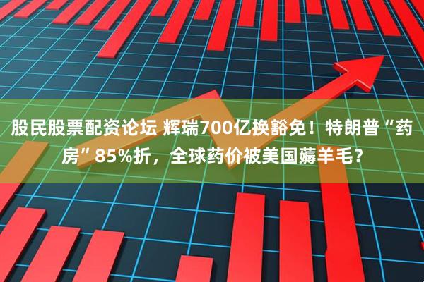 股民股票配资论坛 辉瑞700亿换豁免！特朗普“药房”85%折，全球药价被美国薅羊毛？