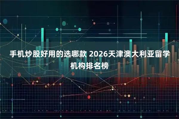 手机炒股好用的选哪款 2026天津澳大利亚留学机构排名榜