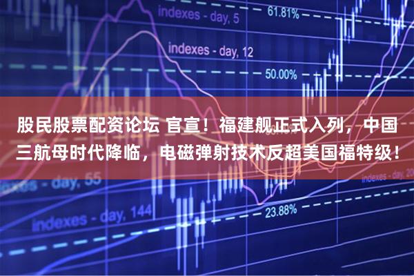 股民股票配资论坛 官宣！福建舰正式入列，中国三航母时代降临，电磁弹射技术反超美国福特级！