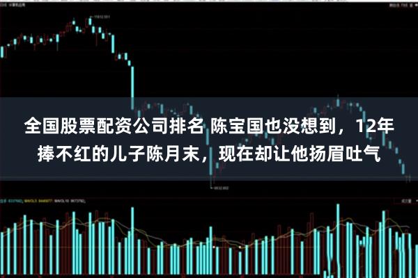 全国股票配资公司排名 陈宝国也没想到，12年捧不红的儿子陈月末，现在却让他扬眉吐气