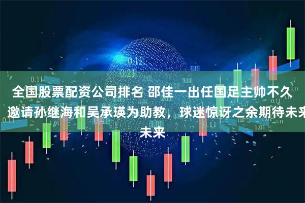 全国股票配资公司排名 邵佳一出任国足主帅不久，邀请孙继海和吴承瑛为助教，球迷惊讶之余期待未来