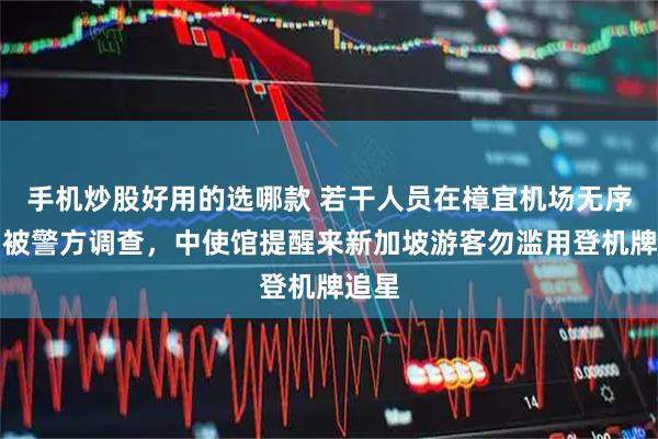 手机炒股好用的选哪款 若干人员在樟宜机场无序追星被警方调查，中使馆提醒来新加坡游客勿滥用登机牌追星