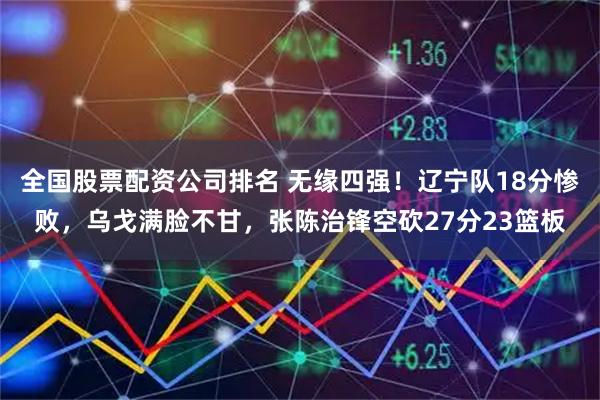 全国股票配资公司排名 无缘四强！辽宁队18分惨败，乌戈满脸不甘，张陈治锋空砍27分23篮板