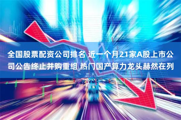 全国股票配资公司排名 近一个月21家A股上市公司公告终止并购重组 热门国产算力龙头赫然在列