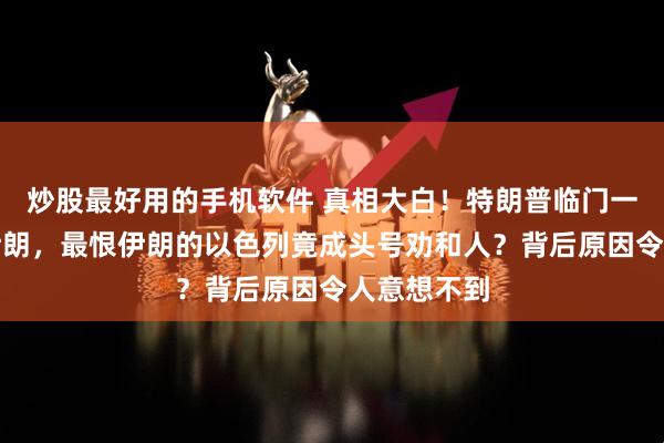 炒股最好用的手机软件 真相大白！特朗普临门一脚放弃打伊朗，最恨伊朗的以色列竟成头号劝和人？背后原因令人意想不到
