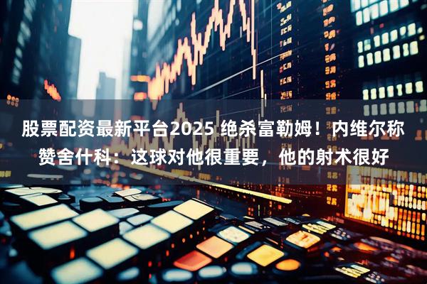 股票配资最新平台2025 绝杀富勒姆！内维尔称赞舍什科：这球对他很重要，他的射术很好