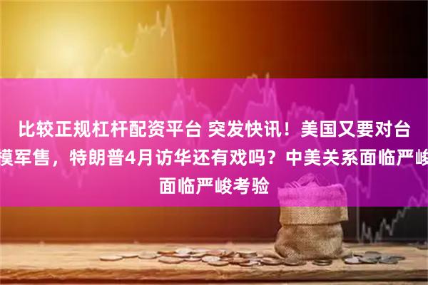 比较正规杠杆配资平台 突发快讯！美国又要对台大规模军售，特朗普4月访华还有戏吗？中美关系面临严峻考验