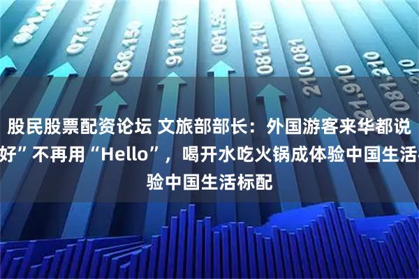 股民股票配资论坛 文旅部部长：外国游客来华都说“你好”不再用“Hello”，喝开水吃火锅成体验中国生活标配